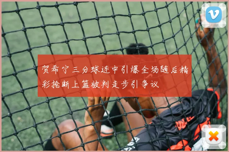 贺希宁三分球连中引爆全场随后精彩抢断上篮被判走步引争议